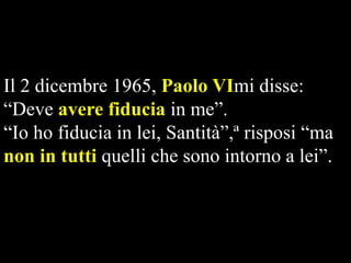 Il 2 dicembre 1965, Paolo VImi disse:
“Deve avere fiducia in me”.
“Io ho fiducia in lei, Santità”,ª risposi “ma
non in tutti quelli che sono intorno a lei”.

 