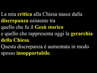 La mia critica alla Chiesa nasce dalla
discrepanza esistente tra
quello che fu il Gesù storico
e quello che rappresenta oggi la gerarchia
della Chiesa.
Questa discrepanza è aumentata in modo
spesso insopportabile.

 