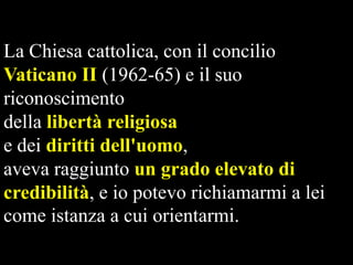 La Chiesa cattolica, con il concilio
Vaticano II (1962-65) e il suo
riconoscimento
della libertà religiosa
e dei diritti dell'uomo,
aveva raggiunto un grado elevato di
credibilità, e io potevo richiamarmi a lei
come istanza a cui orientarmi.

 