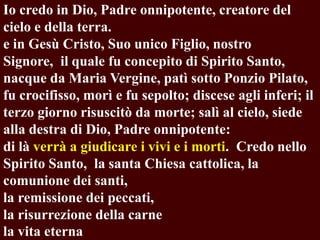 Io credo in Dio, Padre onnipotente, creatore del
cielo e della terra.
e in Gesù Cristo, Suo unico Figlio, nostro
Signore, il quale fu concepito di Spirito Santo,
nacque da Maria Vergine, patì sotto Ponzio Pilato,
fu crocifisso, morì e fu sepolto; discese agli inferi; il
terzo giorno risuscitò da morte; salì al cielo, siede
alla destra di Dio, Padre onnipotente:
di là verrà a giudicare i vivi e i morti. Credo nello
Spirito Santo, la santa Chiesa cattolica, la
comunione dei santi,
la remissione dei peccati,
la risurrezione della carne
la vita eterna

 