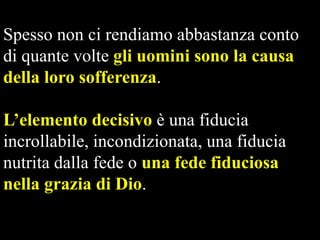 Spesso non ci rendiamo abbastanza conto
di quante volte gli uomini sono la causa
della loro sofferenza.
L’elemento decisivo è una fiducia
incrollabile, incondizionata, una fiducia
nutrita dalla fede o una fede fiduciosa
nella grazia di Dio.

 