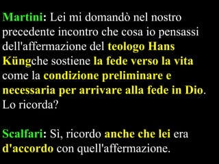 Martini: Lei mi domandò nel nostro
precedente incontro che cosa io pensassi
dell'affermazione del teologo Hans
Küngche sostiene la fede verso la vita
come la condizione preliminare e
necessaria per arrivare alla fede in Dio.
Lo ricorda?
Scalfari: Sì, ricordo anche che lei era
d'accordo con quell'affermazione.

 