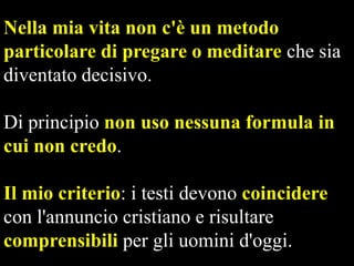 Nella mia vita non c'è un metodo
particolare di pregare o meditare che sia
diventato decisivo.
Di principio non uso nessuna formula in
cui non credo.
Il mio criterio: i testi devono coincidere
con l'annuncio cristiano e risultare
comprensibili per gli uomini d'oggi.

 