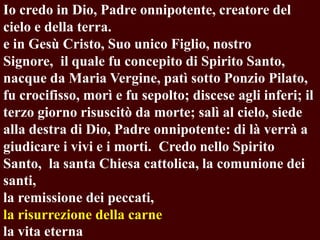 Io credo in Dio, Padre onnipotente, creatore del
cielo e della terra.
e in Gesù Cristo, Suo unico Figlio, nostro
Signore, il quale fu concepito di Spirito Santo,
nacque da Maria Vergine, patì sotto Ponzio Pilato,
fu crocifisso, morì e fu sepolto; discese agli inferi; il
terzo giorno risuscitò da morte; salì al cielo, siede
alla destra di Dio, Padre onnipotente: di là verrà a
giudicare i vivi e i morti. Credo nello Spirito
Santo, la santa Chiesa cattolica, la comunione dei
santi,
la remissione dei peccati,
la risurrezione della carne
la vita eterna

 