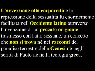 L'avversione alla corporeità e la
repressione della sessualità fu enormemente
facilitata nell'Occidente latino attraverso
l'invenzione di un peccato originale
trasmesso con l'atto sessuale, un concetto
che non si trova né nei racconti dei
paradiso terrestre della Genesi né negli
scritti di Paolo né nella teologia greca.

 