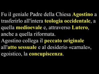 Fu il geniale Padre della Chiesa Agostino a
trasferirlo all'intera teologia occidentale, a
quella medioevale e, attraverso Lutero,
anche a quella riformata.
Agostino collega il peccato originale
all'atto sessuale e al desiderio «carnale»,
egoistico, la concupiscenza.

 