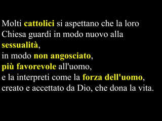 Molti cattolici si aspettano che la loro
Chiesa guardi in modo nuovo alla
sessualità,
in modo non angosciato,
più favorevole all'uomo,
e la interpreti come la forza dell'uomo,
creato e accettato da Dio, che dona la vita.

 