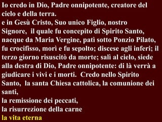 Io credo in Dio, Padre onnipotente, creatore del
cielo e della terra.
e in Gesù Cristo, Suo unico Figlio, nostro
Signore, il quale fu concepito di Spirito Santo,
nacque da Maria Vergine, patì sotto Ponzio Pilato,
fu crocifisso, morì e fu sepolto; discese agli inferi; il
terzo giorno risuscitò da morte; salì al cielo, siede
alla destra di Dio, Padre onnipotente: di là verrà a
giudicare i vivi e i morti. Credo nello Spirito
Santo, la santa Chiesa cattolica, la comunione dei
santi,
la remissione dei peccati,
la risurrezione della carne
la vita eterna

 
