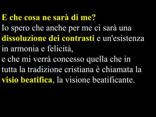 E che cosa ne sarà di me?
Io spero che anche per me ci sarà una
dissoluzione dei contrasti e un'esistenza
in armonia e felicità,
e che mi verrà concesso quella che in
tutta la tradizione cristiana è chiamata la
visio beatifica, la visione beatificante.

 