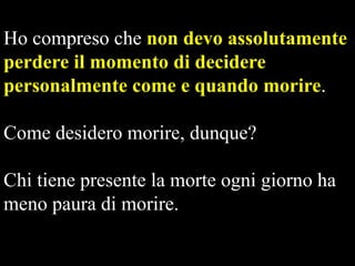 Ho compreso che non devo assolutamente
perdere il momento di decidere
personalmente come e quando morire.
Come desidero morire, dunque?
Chi tiene presente la morte ogni giorno ha
meno paura di morire.

 