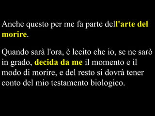 Anche questo per me fa parte dell'arte del
morire.
Quando sarà l'ora, è lecito che io, se ne sarò
in grado, decida da me il momento e il
modo di morire, e del resto si dovrà tener
conto del mio testamento biologico.

 