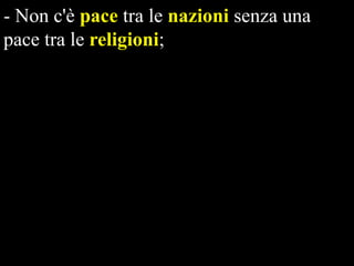 - Non c'è pace tra le nazioni senza una
pace tra le religioni;
- Non c'è pace tra le religioni senza dialogo
tra le religioni;
- Non c'è dialogo tra le religioni senza un
modello etico globale;
- Non c'è sopravvivenza del nostro pianeta
nella pace e nella giustizia senza un nuovo
paradigma di relazioni internazionali
fondato su modelli etici globali.

 