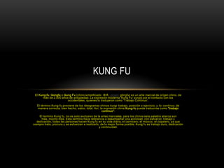 Kung fu  El Kung-fu, Gongfu o Gung Fu (chino simplificado: 功夫, pinyin: gōngfu) es un arte marcial de origen chino, de más de 2.000 años de antigüedad. La expresión moderna 'Kung Fu' surgió por el contacto con los occidentales, quienes lo tradujeron como 'Trabajo Continuo'. El término Kung-fu proviene de los ideogramas chinos kung: trabajo, posición o ejercicio; y fu: continuo, de manera correcta, bien hecho, sabio, total. Así, la expresión china Kung-fu puede traducirse como "trabajo continuo". El termino Kung fu, no es solo exclusivo de la artes marciales, para los chinos esta palabra abarca aun más, mucho más. Este termino hace referencia a desempeñar una actividad, con esfuerzo, trabajo y dedicación, todas las personas hacen Kung fu en su vida diaria, el carnicero, el músico, el zapatero, ya que siempre trata, procura y se esfuerzan a realizarlo, de la mejor forma posible. Kung fu es trabajo duro, dedicación y continuidad. 
