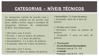 CATEGORIAS – NÍVEIS TÉCNICOS
As categorias variam de acordo com o
campeonato, podem ser de acordo com
peso, idade e estilo, segue o exemplo de
categorias técnicas do campeonato
ICMAC Sul-Americano:
 Divisões com 4 níveis
• Novato: 1 ano ou menos de prática;
• Iniciante: 1 a 2 anos de prática;
• Intermediário: 2 a 4 anos de prática;
• Avançado: mais de 4 anos de prática.
 Divisões com 3 níveis
• Iniciante: 2 anos ou menos de prática;
• Intermediário: 2 a 4 anos de prática;
• Avançado: mais de 4 anos de
prática.
 Divisões com 2 níveis
• Iniciante: 3 anos ou menos de
prática;
• Avançado: 3 anos ou mais de
prática.
 Pontuação
• Novato/Iniciante/Intermediário
Pontuação varia de 7.0 – 9.0
• Avançado
Pontuação varia de 8.0 – 10.0
 