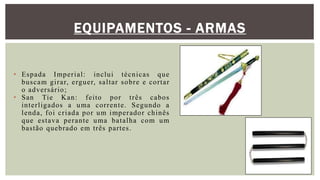 EQUIPAMENTOS - ARMAS
• Espada Imperial: inclui técnicas que
buscam girar, erguer, saltar sobre e cortar
o adversário;
• San Tie Kan: feito por três cabos
interligados a uma corrente. Segundo a
lenda, foi criada por um imperador chinês
que estava perante uma batalha com um
bastão quebrado em três partes.
 