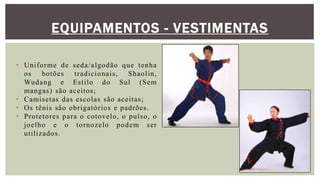 EQUIPAMENTOS - VESTIMENTAS
• Uniforme de seda/algodão que tenha
os botões tradicionais, Shaolin,
Wudang e Estilo do Sul (Sem
mangas) são aceitos;
• Camisetas das escolas são aceitas;
• Os tênis são obrigatórios e padrões.
• Protetores para o cotovelo, o pulso, o
joelho e o tornozelo podem ser
utilizados.
 