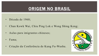 ORIGEM NO BRASIL
• Década de 1960;
• Chan Kowk Wai, Chiu Ping Lok e Wong Shing Keng;
• Aulas para imigrantes chineses;
• Fama;
• Criação da Conferência de Kung Fu-Wushu.
 