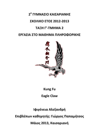 2ο
ΓΥΜΝΑΣΙΟ ΚΑΙΣΑΡΙΑΝΗΣ
ΣΧΟΛΙΚΟ ΕΤΟΣ 2012-2013
ΤΑΞΗ Γ’-ΤΜΗΜΑ 2
ΕΡΓΑΣΙΑ ΣΤΟ ΜΑΘΗΜΑ ΠΛΗΡΟΦΟΡΙΚΗΣ
Kung Fu
Eagle Claw
Ιφιγένεια Αλεξανδρή
Επιβλέπων καθηγητής: Γιώργος Παπαμήτσος
Μάιος 2013, Καισαριανή
 