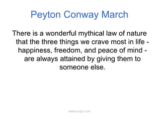 Peyton Conway March There is a wonderful mythical law of nature that the three things we crave most in life - happiness, freedom, and peace of mind - are always attained by giving them to someone else. 