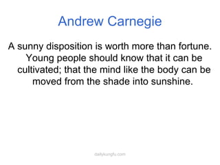 Andrew Carnegie A sunny disposition is worth more than fortune. Young people should know that it can be cultivated; that the mind like the body can be moved from the shade into sunshine.  