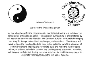 Mission StatementWe teach the Way and its power.  At our school we offer the highest quality martial arts training in a variety of the rarest styles of Kung Fu on Earth.  The quality of our teaching is only matched by our dedication to serve the traditions and values of our past instructors by keeping our Kung Fu lineage untarnished, unchanged, and excellent.    The student will work to hone the mind and body to their fullest potential by taking a journey of self improvement.  Helping the student to build and mold the warrior spirit within, in order to help them conquer any challenge they encounter.  A student will become proficient at finding executive solutions for conflict management to eliminate violence, through the just use of Kung Fu.     