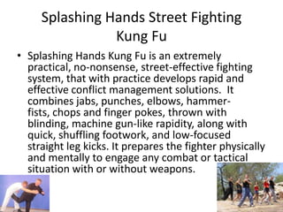 Splashing Hands Street Fighting      Kung FuSplashing Hands Kung Fu is an extremely practical, no-nonsense, street-effective fighting system, that with practice develops rapid and effective conflict management solutions.  It combines jabs, punches, elbows, hammer-fists, chops and finger pokes, thrown with blinding, machine gun-like rapidity, along with quick, shuffling footwork, and low-focused straight leg kicks. It prepares the fighter physically and mentally to engage any combat or tactical situation with or without weapons.Hsing-I Mind Boxing Kung FuHsing-I, translated from Chinese as Mind Boxing/Mind, Heart Boxing, is an internal system of Chinese boxing, meditation, chi gong, and combative techniques that was developed in ancient China by Taoist Monks. Within the years 1127-1276 AD Hsing-I was popularized by General FuehFei who taught it to his troops during that period. Hsing-I goes way beyond a system of punching and kicking, it is rooted in the ancient Taoist philosophies of the five element theory and in Chinese healing. Hsing-I is a practical fighting system that has been used for centuries for effective self defense. 