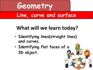 Geometry
 Line, curve and surface

What will we learn today?
• Identifying lines(straight lines)
  and curves.
• Identifying flat faces of a
  3D object.
 