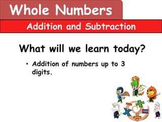 Whole Numbers
  Addition and Subtraction

 What will we learn today?
  • Addition of numbers up to 3
    digits.
 