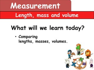 Measurement
 Length, mass and volume

What will we learn today?
 • Comparing
   lengths, masses, volumes.
 