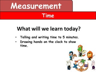 Measurement
                   Time

     What will we learn today?
 •    Telling and writing time to 5 minutes.
 •    Drawing hands on the clock to show
      time.
 