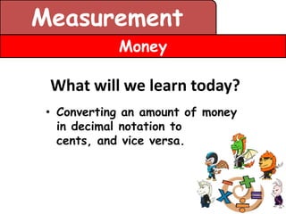 Measurement
            Money

 What will we learn today?
 • Converting an amount of money
   in decimal notation to
   cents, and vice versa.
 