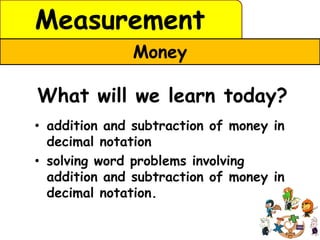 Measurement
              Money

What will we learn today?
• addition and subtraction of money in
  decimal notation
• solving word problems involving
  addition and subtraction of money in
  decimal notation.
 