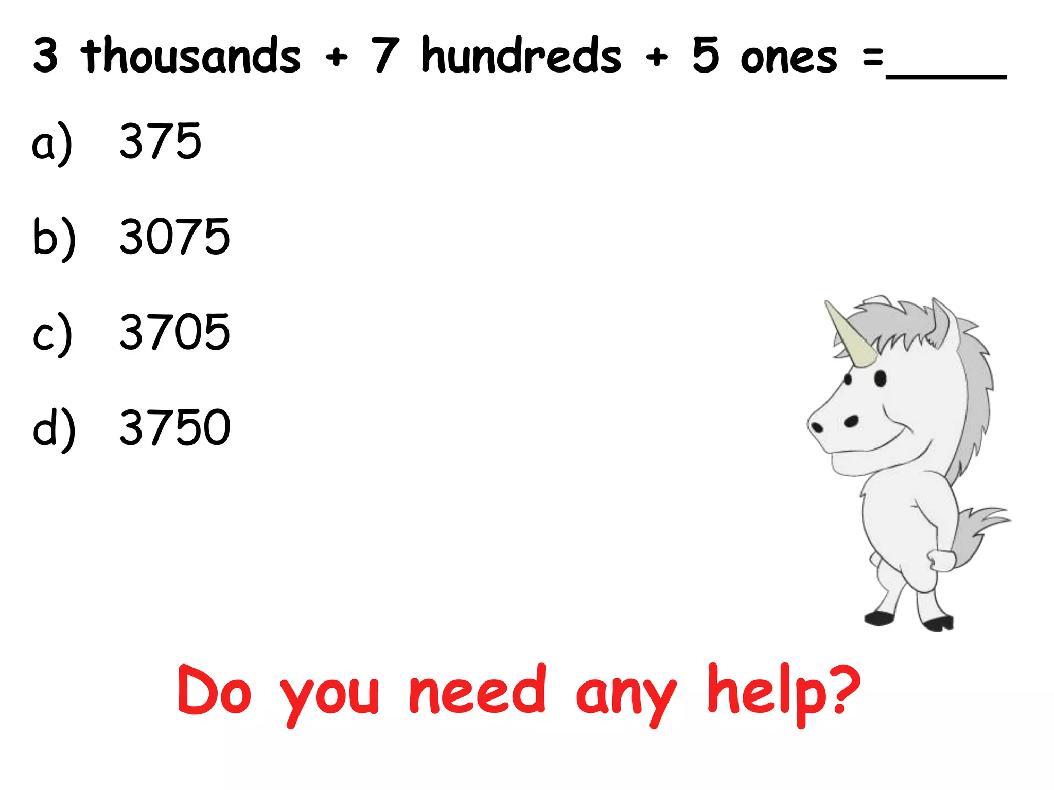 3 thousands + 7 hundreds + 5 ones =____
a) 375

b) 3075

c) 3705

d) 3750




     Do you need any help?
 