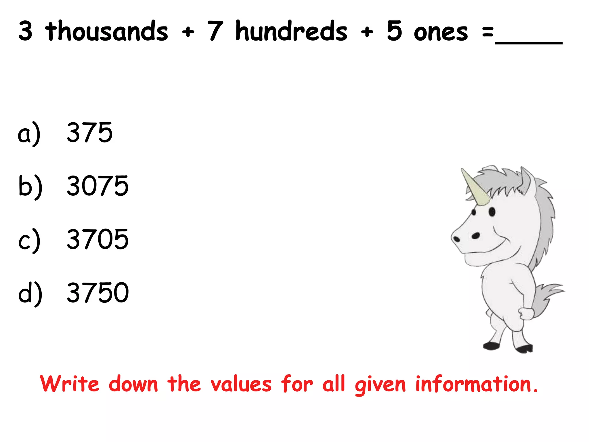 3 thousands + 7 hundreds + 5 ones =____


a) 375

b) 3075

c) 3705

d) 3750


 Write down the values for all given information.
 