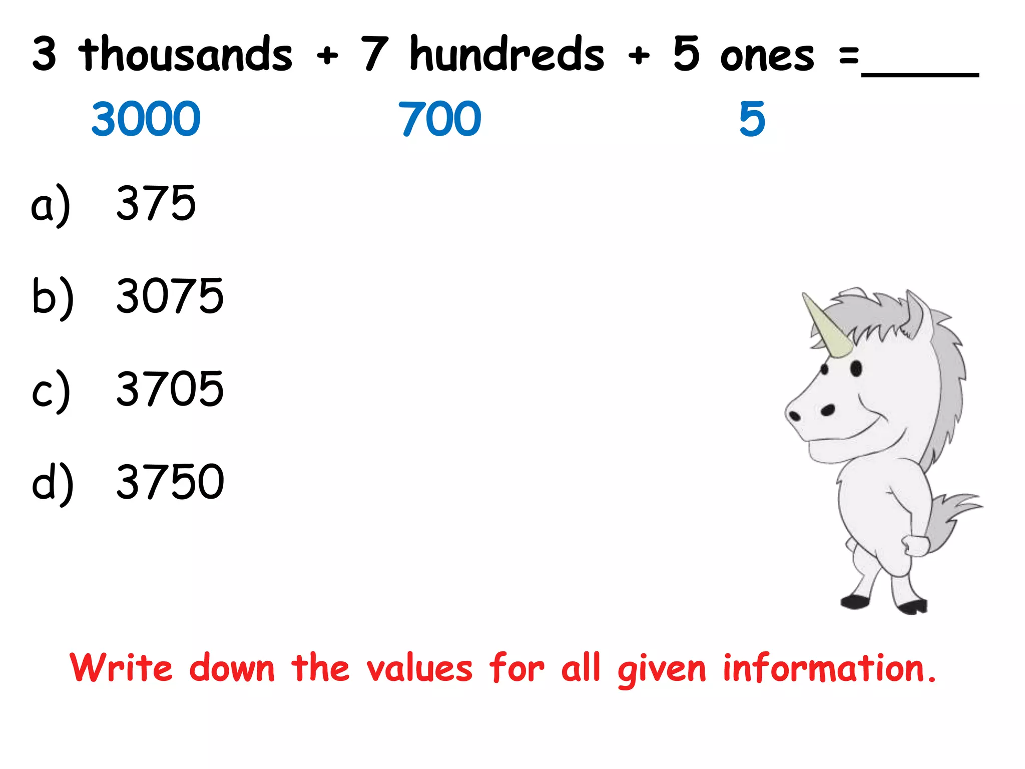 3 thousands + 7 hundreds + 5 ones =____
   3000        700            5
a) 375

b) 3075

c) 3705

d) 3750


 Write down the values for all given information.
 