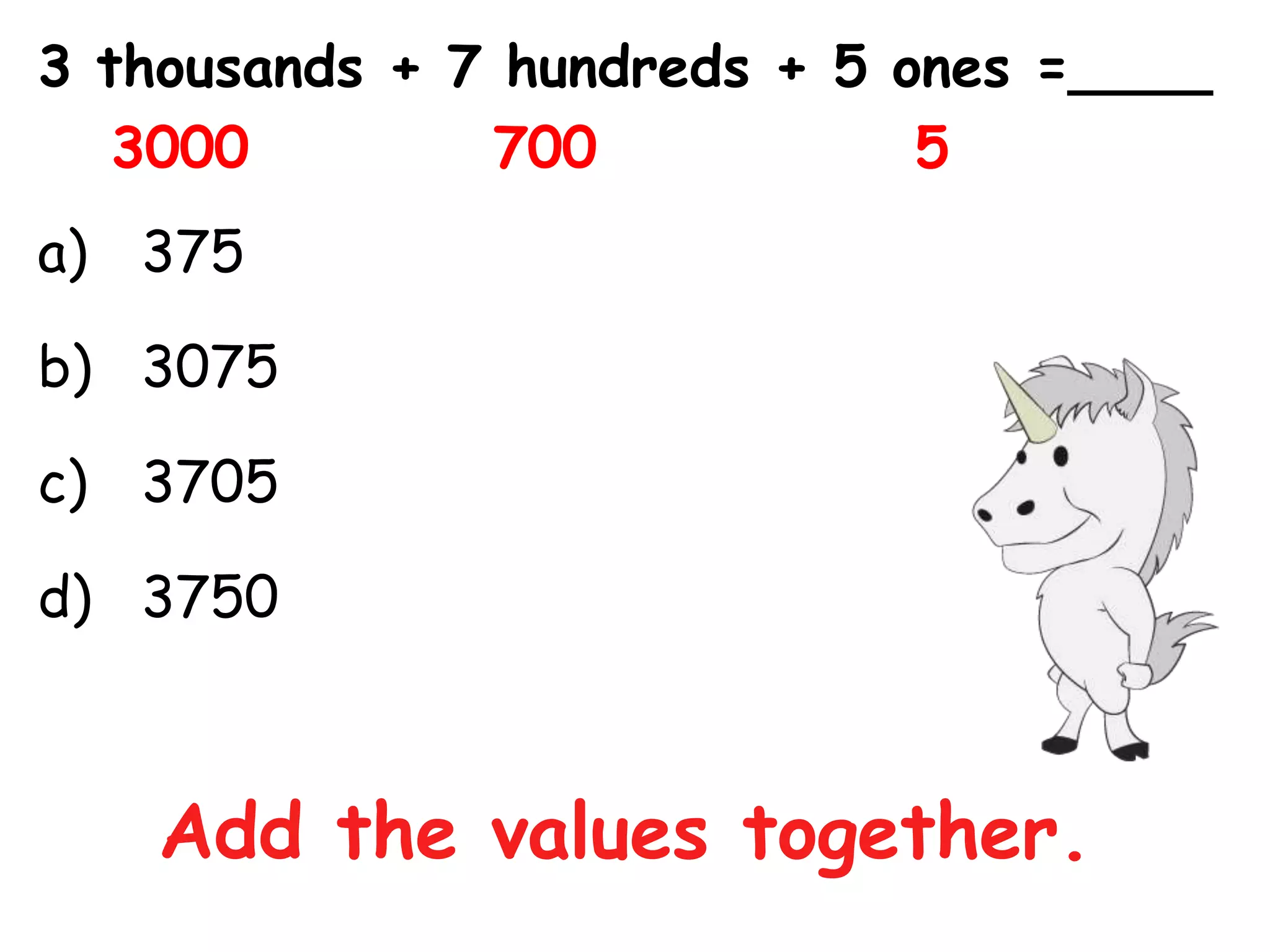 3 thousands + 7 hundreds + 5 ones =____
   3000        700            5
a) 375

b) 3075

c) 3705

d) 3750



    Add the values together.
 