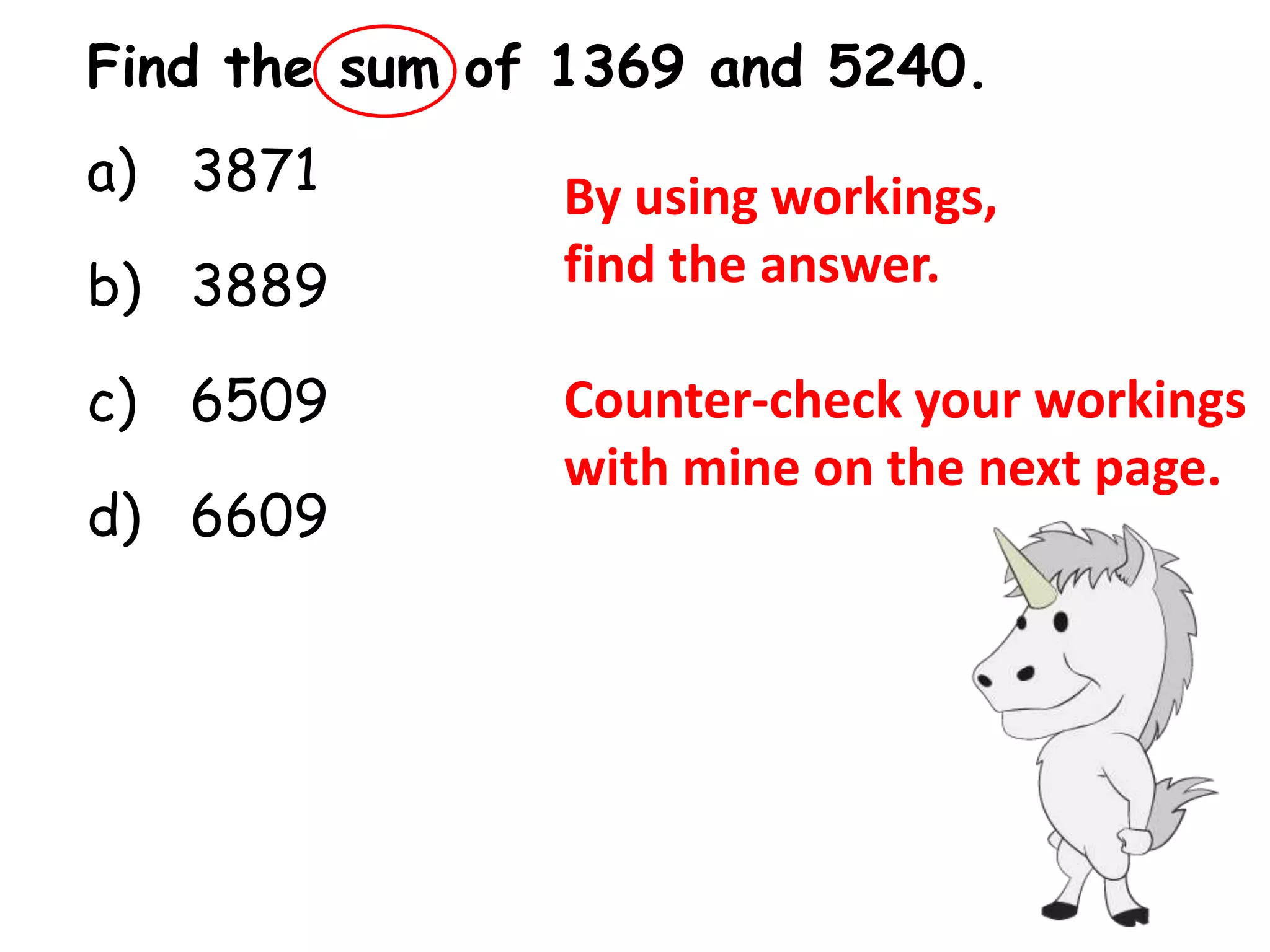 Find the sum of 1369 and 5240.
a) 3871        By using workings,
b) 3889        find the answer.

c) 6509        Counter-check your workings
               with mine on the next page.
d) 6609
 