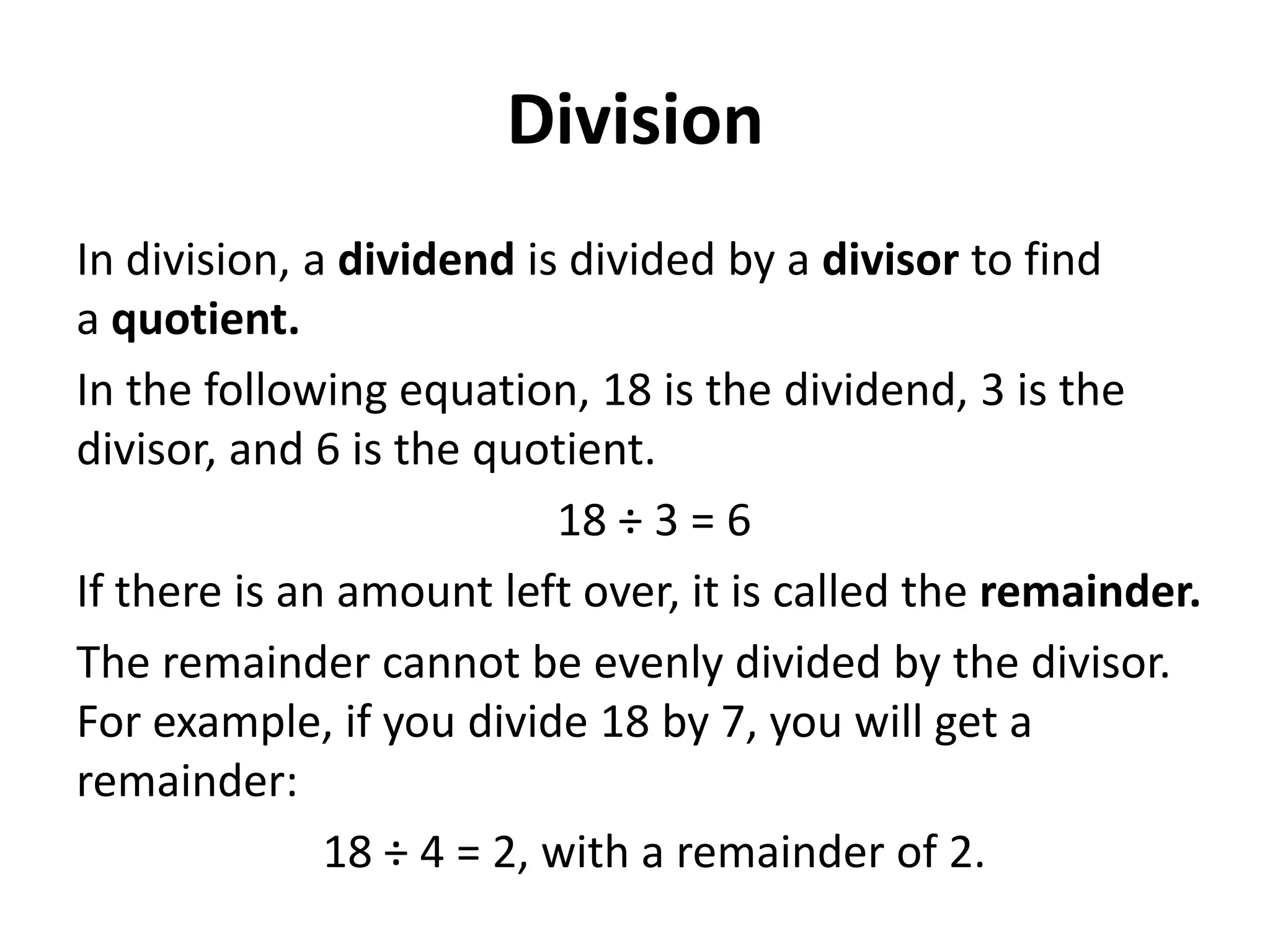Division
In division, a dividend is divided by a divisor to find
a quotient.
In the following equation, 18 is the dividend, 3 is the
divisor, and 6 is the quotient.
                          18 ÷ 3 = 6
If there is an amount left over, it is called the remainder.
The remainder cannot be evenly divided by the divisor.
For example, if you divide 18 by 7, you will get a
remainder:
              18 ÷ 4 = 2, with a remainder of 2.
 