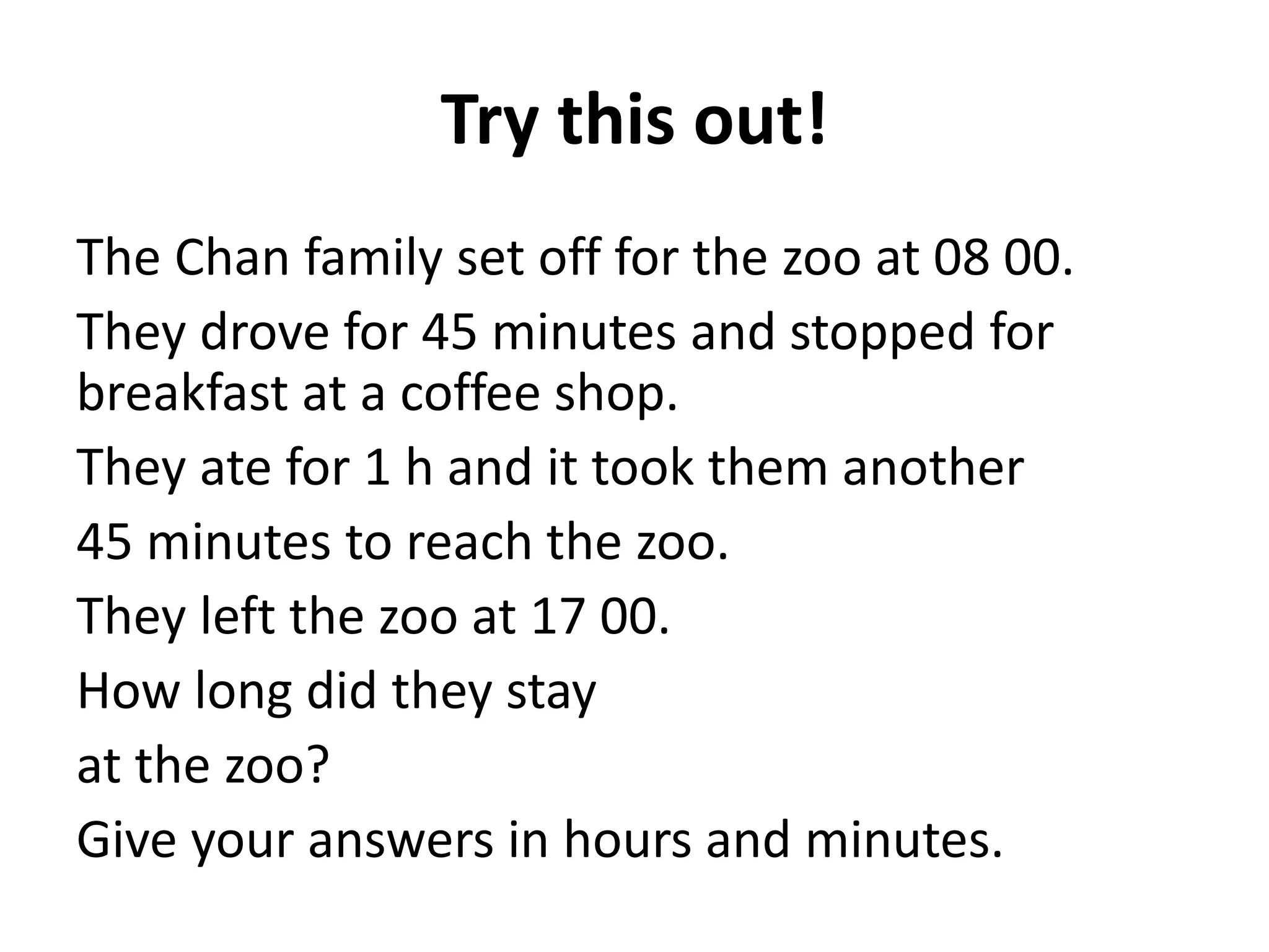 Try this out!
The Chan family set off for the zoo at 08 00.
They drove for 45 minutes and stopped for
breakfast at a coffee shop.
They ate for 1 h and it took them another
45 minutes to reach the zoo.
They left the zoo at 17 00.
How long did they stay
at the zoo?
Give your answers in hours and minutes.
 