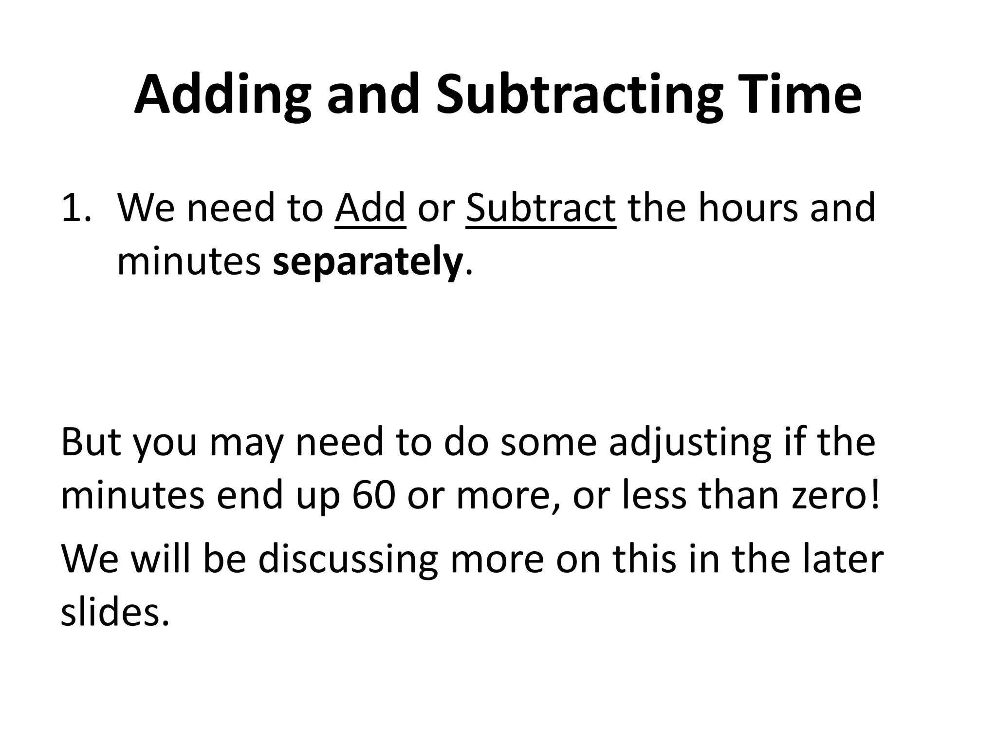 Adding and Subtracting Time
1. We need to Add or Subtract the hours and
   minutes separately.



But you may need to do some adjusting if the
minutes end up 60 or more, or less than zero!
We will be discussing more on this in the later
slides.
 