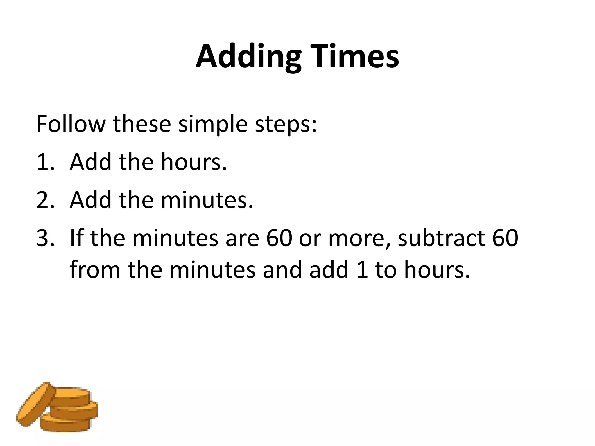 Adding Times
Follow these simple steps:
1. Add the hours.
2. Add the minutes.
3. If the minutes are 60 or more, subtract 60
   from the minutes and add 1 to hours.
 