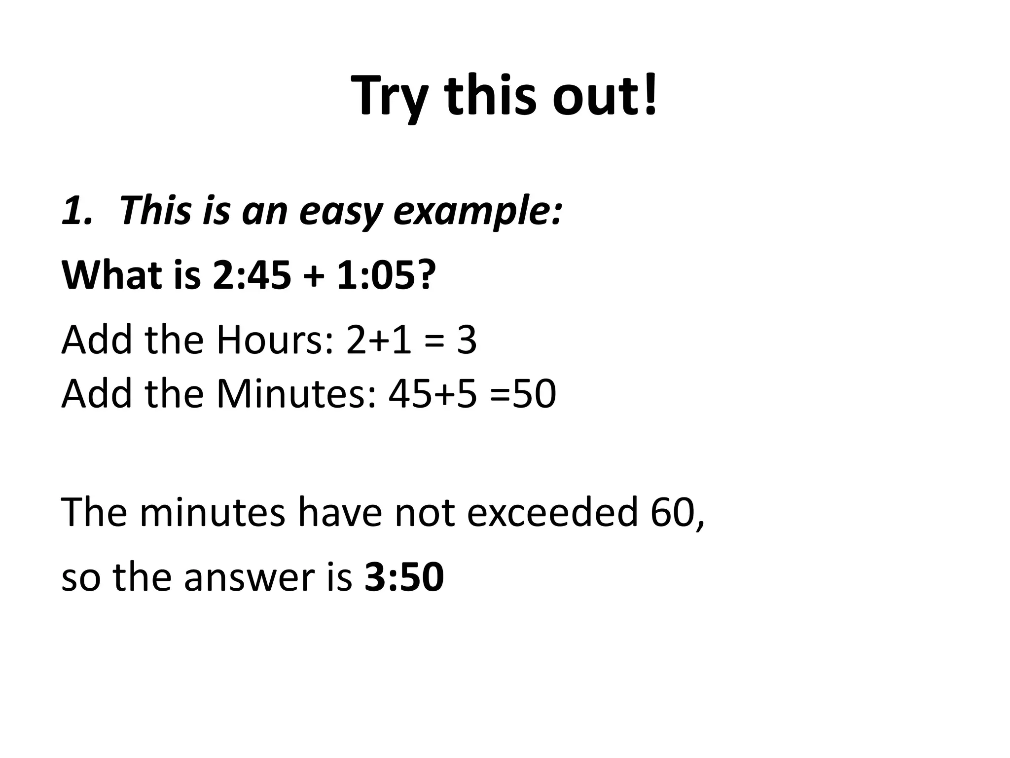 Try this out!
1. This is an easy example:
What is 2:45 + 1:05?
Add the Hours: 2+1 = 3
Add the Minutes: 45+5 =50

The minutes have not exceeded 60,
so the answer is 3:50
 