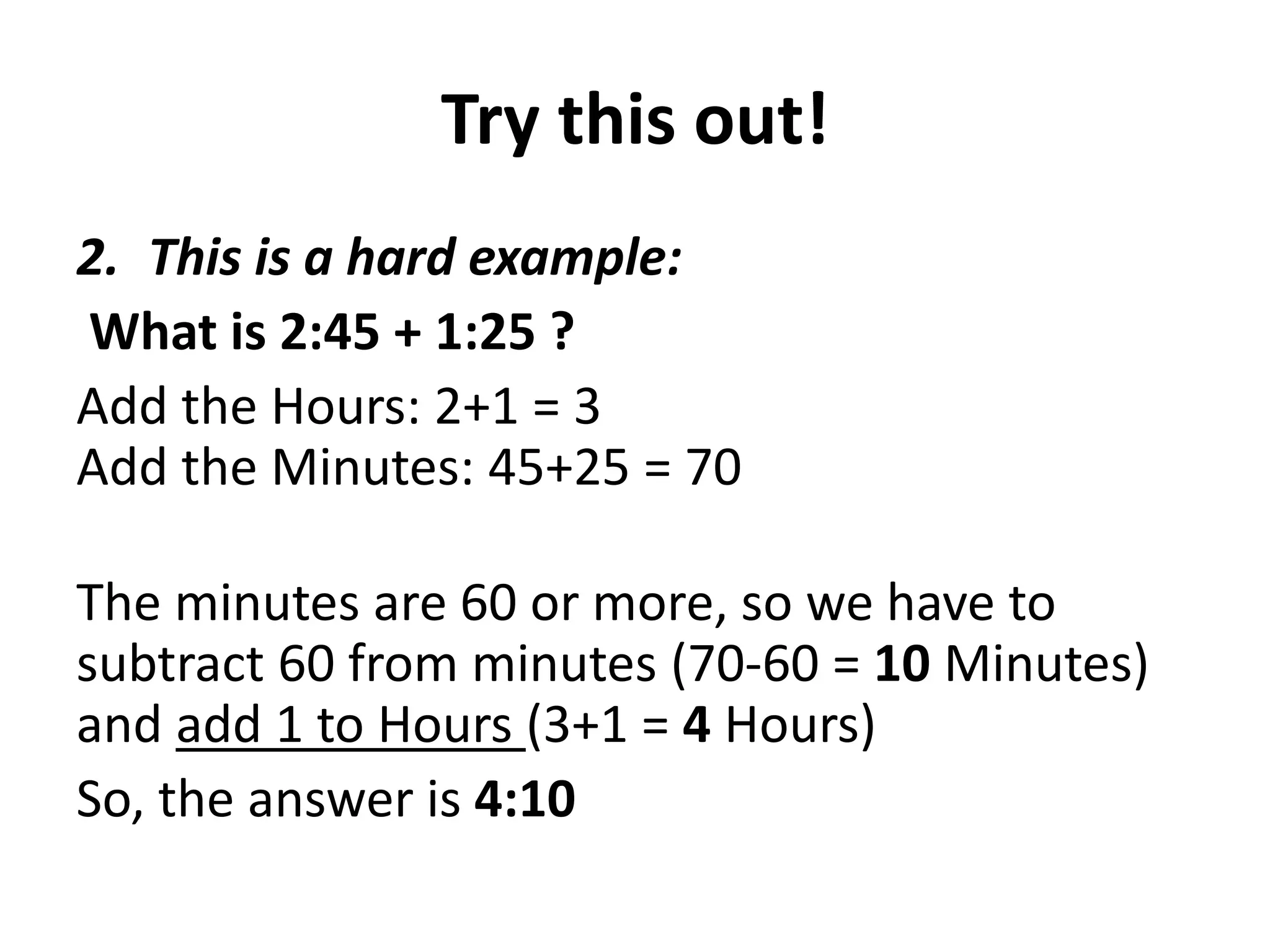 Try this out!
2. This is a hard example:
What is 2:45 + 1:25 ?
Add the Hours: 2+1 = 3
Add the Minutes: 45+25 = 70

The minutes are 60 or more, so we have to
subtract 60 from minutes (70-60 = 10 Minutes)
and add 1 to Hours (3+1 = 4 Hours)
So, the answer is 4:10
 