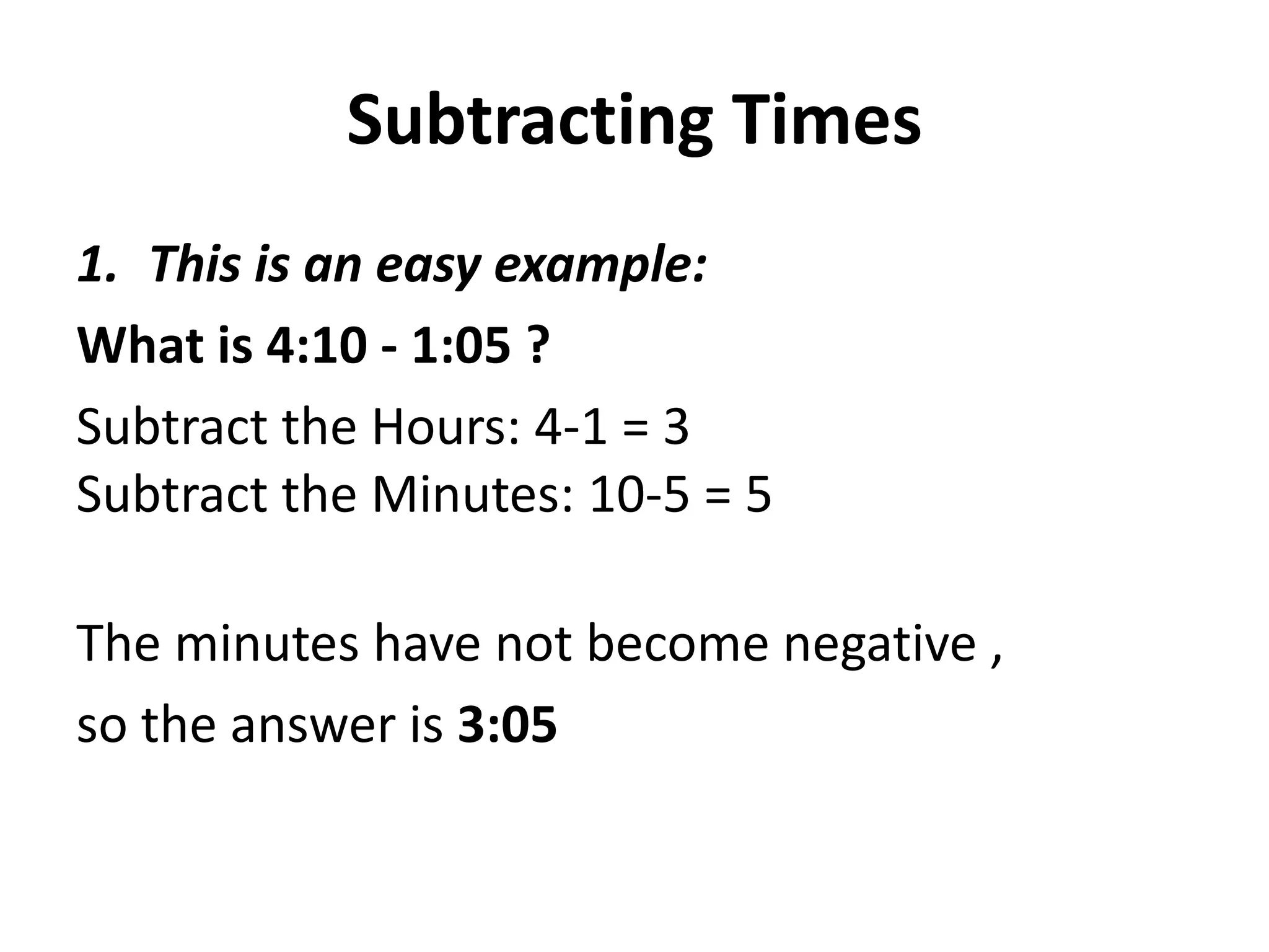 Subtracting Times
1. This is an easy example:
What is 4:10 - 1:05 ?
Subtract the Hours: 4-1 = 3
Subtract the Minutes: 10-5 = 5

The minutes have not become negative ,
so the answer is 3:05
 