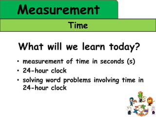 Measurement
                Time

What will we learn today?
• measurement of time in seconds (s)
• 24-hour clock
• solving word problems involving time in
  24-hour clock
 