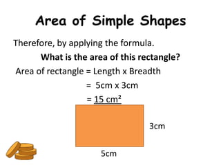Area of Simple Shapes
Therefore, by applying the formula.
      What is the area of this rectangle?
Area of rectangle = Length x Breadth
                  = 5cm x 3cm
                  = 15 cm²

                                 3cm

                     5cm
 
