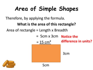 Area of Simple Shapes
Therefore, by applying the formula.
      What is the area of this rectangle?
Area of rectangle = Length x Breadth
                  = 5cm x 3cm Notice the
                  = 15 cm²       difference in units?


                                   3cm

                      5cm
 