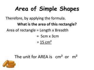 Area of Simple Shapes
Therefore, by applying the formula.
      What is the area of this rectangle?
Area of rectangle = Length x Breadth
                  = 5cm x 3cm
                  = 15 cm²


     The unit for AREA is cm² or m²
 