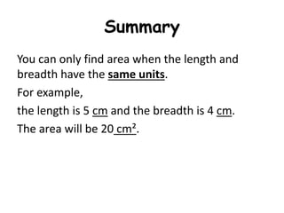 Summary
You can only find area when the length and
breadth have the same units.
For example,
the length is 5 cm and the breadth is 4 cm.
The area will be 20 cm².
 