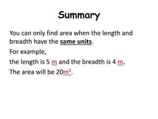 Summary
You can only find area when the length and
breadth have the same units.
For example,
the length is 5 m and the breadth is 4 m.
The area will be 20m².
 